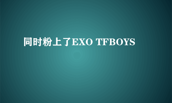 同时粉上了EXO TFBOYS