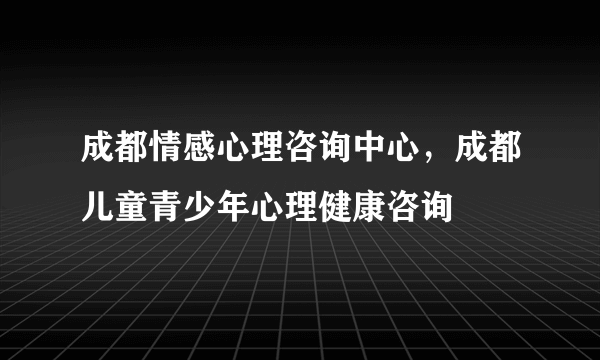 成都情感心理咨询中心，成都儿童青少年心理健康咨询