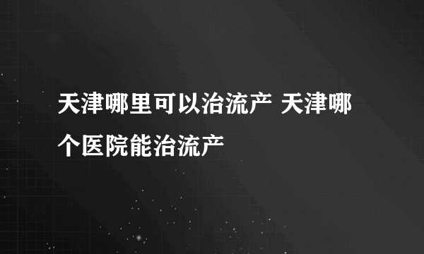 天津哪里可以治流产 天津哪个医院能治流产