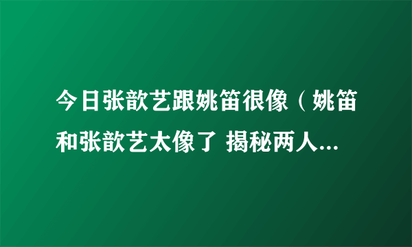 今日张歆艺跟姚笛很像（姚笛和张歆艺太像了 揭秘两人是不是亲戚关系）