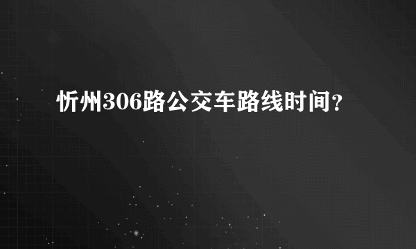 忻州306路公交车路线时间？