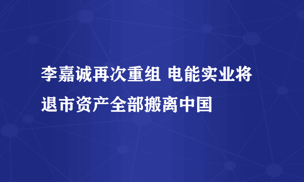 李嘉诚再次重组 电能实业将退市资产全部搬离中国