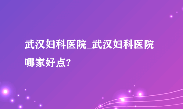 武汉妇科医院_武汉妇科医院哪家好点?