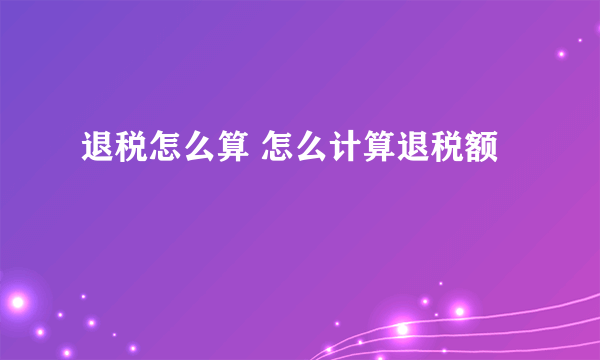 退税怎么算 怎么计算退税额