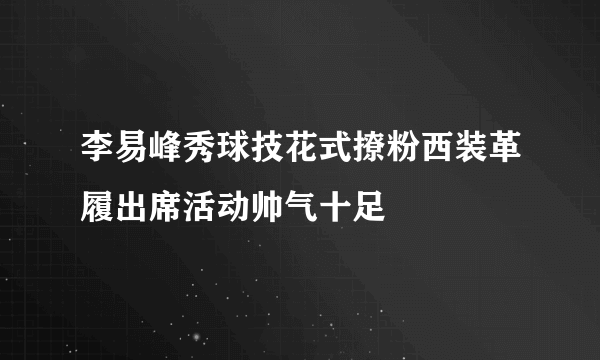 李易峰秀球技花式撩粉西装革履出席活动帅气十足