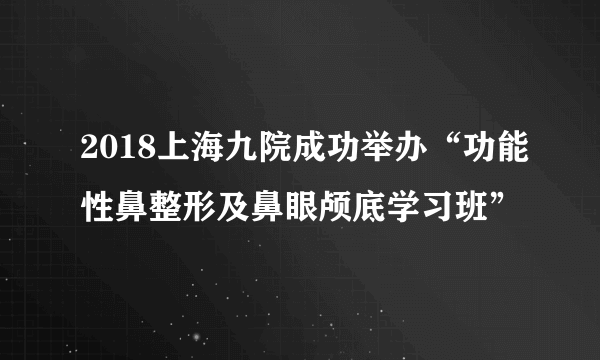 2018上海九院成功举办“功能性鼻整形及鼻眼颅底学习班”