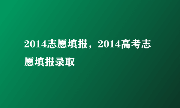 2014志愿填报，2014高考志愿填报录取