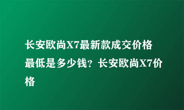 长安欧尚X7最新款成交价格最低是多少钱？长安欧尚X7价格