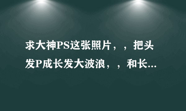 求大神PS这张照片，，把头发P成长发大波浪，，和长发誓直发各一张，，谢谢