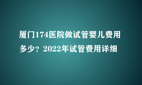 厦门174医院做试管婴儿费用多少？2022年试管费用详细