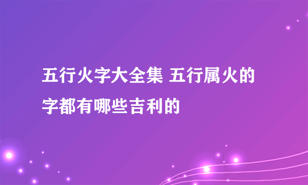 五行火字大全集 五行属火的字都有哪些吉利的