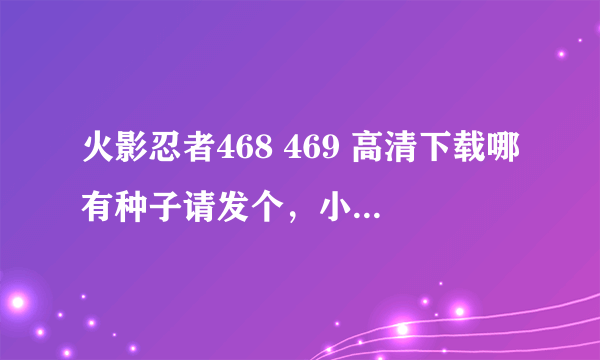 火影忍者468 469 高清下载哪有种子请发个，小弟感激不尽