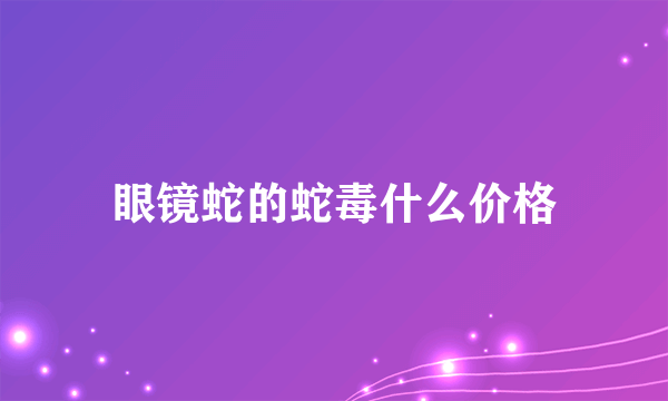 眼镜蛇的蛇毒什么价格