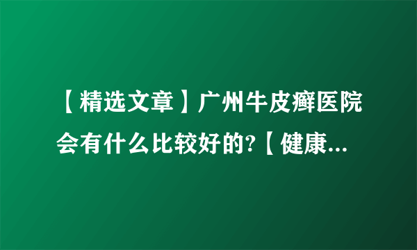 【精选文章】广州牛皮癣医院会有什么比较好的?【健康周报】牛皮癣的类型有什么