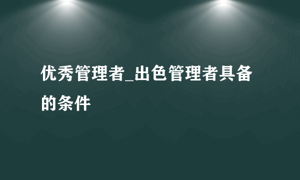 优秀管理者_出色管理者具备的条件