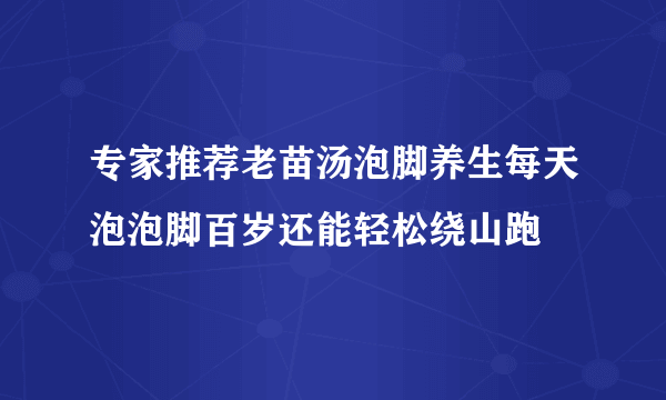 专家推荐老苗汤泡脚养生每天泡泡脚百岁还能轻松绕山跑