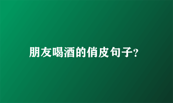 朋友喝酒的俏皮句子？