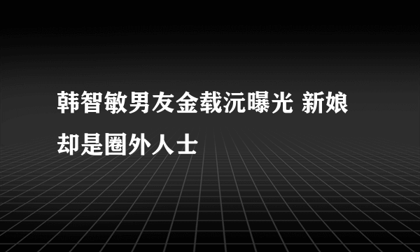 韩智敏男友金载沅曝光 新娘却是圈外人士