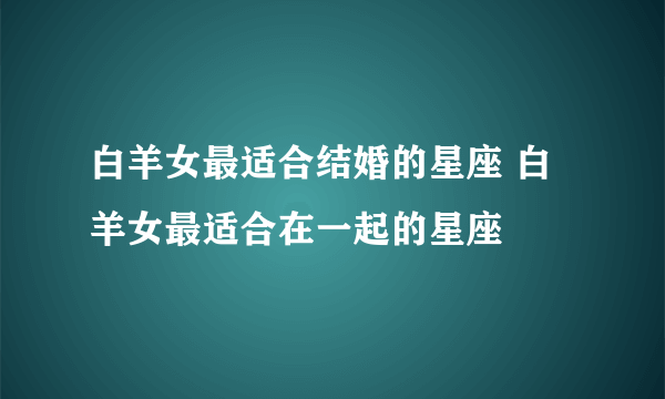 白羊女最适合结婚的星座 白羊女最适合在一起的星座