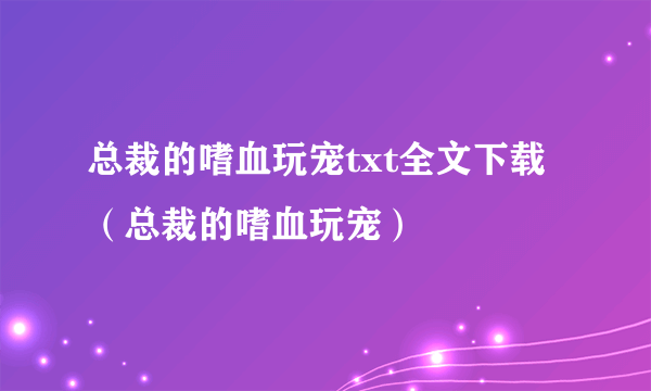 总裁的嗜血玩宠txt全文下载（总裁的嗜血玩宠）