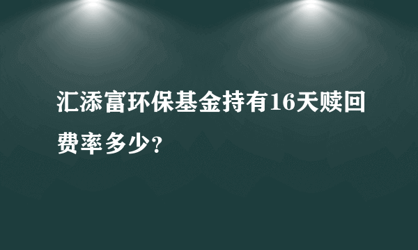 汇添富环保基金持有16天赎回费率多少？