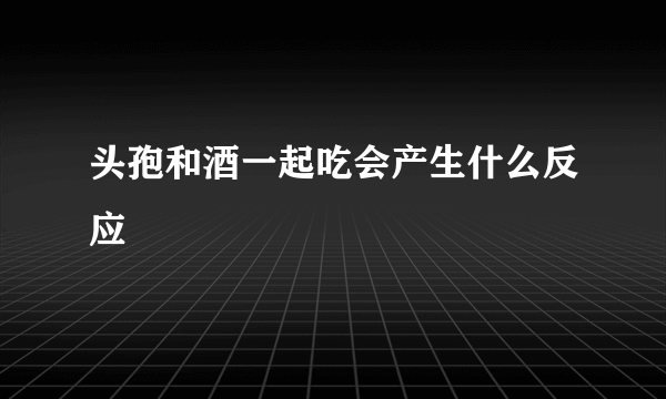 头孢和酒一起吃会产生什么反应