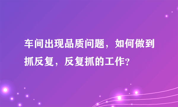 车间出现品质问题，如何做到抓反复，反复抓的工作？