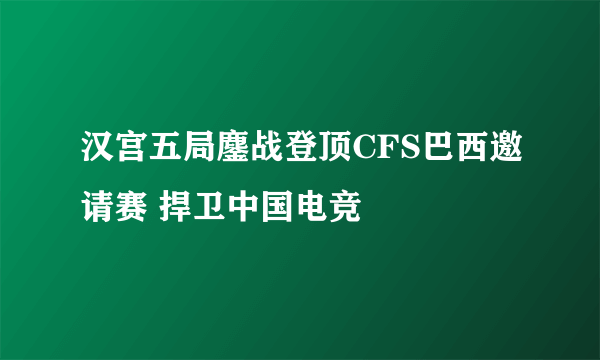 汉宫五局鏖战登顶CFS巴西邀请赛 捍卫中国电竞