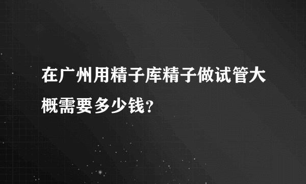 在广州用精子库精子做试管大概需要多少钱？