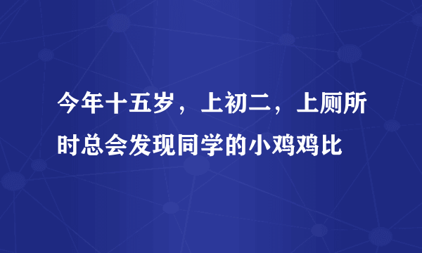 今年十五岁，上初二，上厕所时总会发现同学的小鸡鸡比