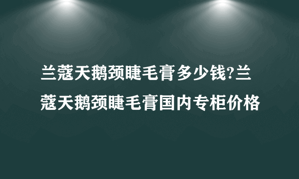 兰蔻天鹅颈睫毛膏多少钱?兰蔻天鹅颈睫毛膏国内专柜价格