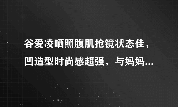 谷爱凌晒照腹肌抢镜状态佳，凹造型时尚感超强，与妈妈同框笑容美