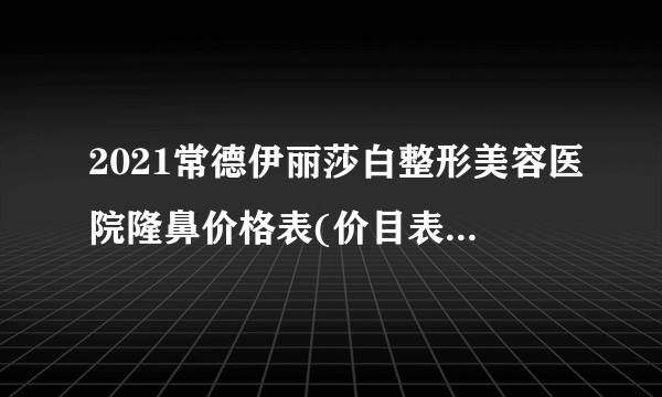 2021常德伊丽莎白整形美容医院隆鼻价格表(价目表)怎么样?