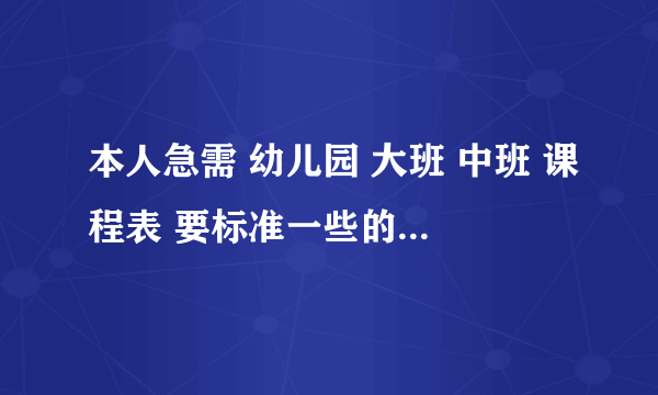 本人急需 幼儿园 大班 中班 课程表 要标准一些的 有时间的最好 急急急