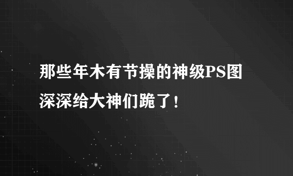 那些年木有节操的神级PS图 深深给大神们跪了！