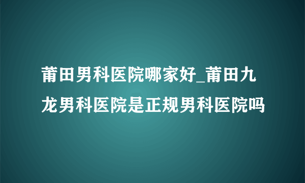 莆田男科医院哪家好_莆田九龙男科医院是正规男科医院吗