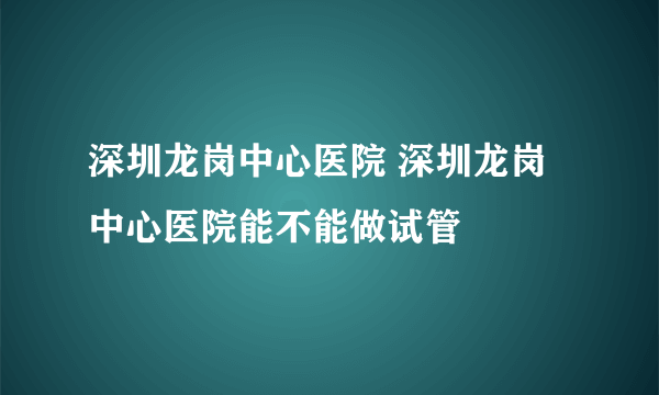 深圳龙岗中心医院 深圳龙岗中心医院能不能做试管