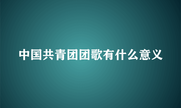 中国共青团团歌有什么意义