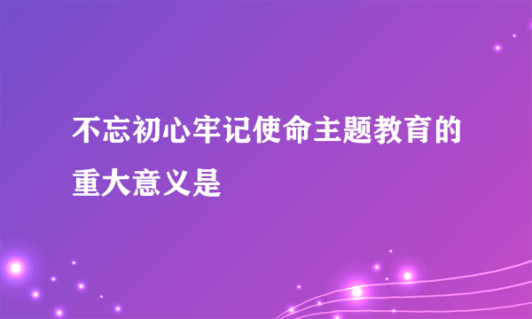 不忘初心牢记使命主题教育的重大意义是