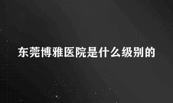 东莞博雅医院是什么级别的