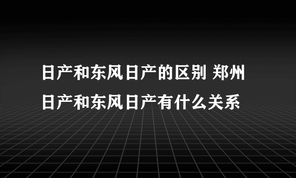 日产和东风日产的区别 郑州日产和东风日产有什么关系