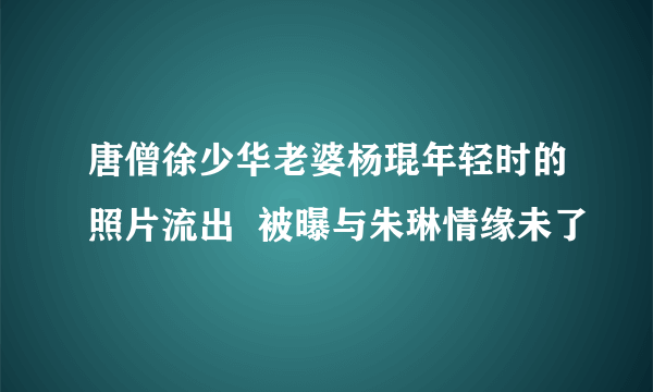 唐僧徐少华老婆杨琨年轻时的照片流出  被曝与朱琳情缘未了