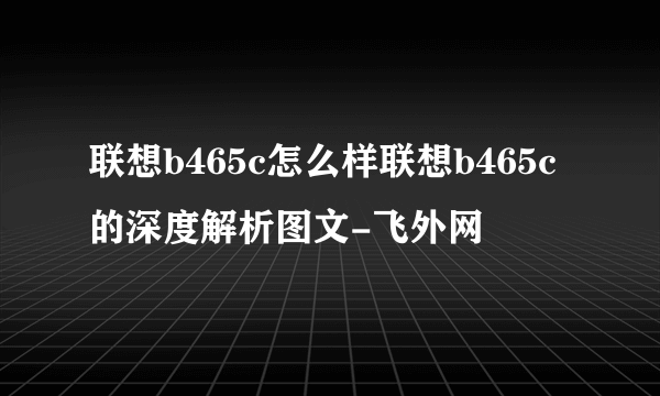 联想b465c怎么样联想b465c的深度解析图文-飞外网