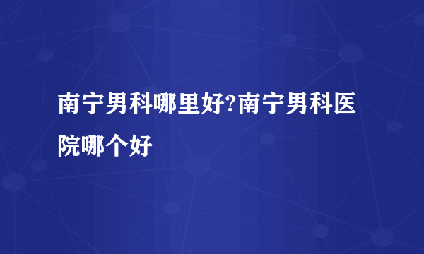 南宁男科哪里好?南宁男科医院哪个好