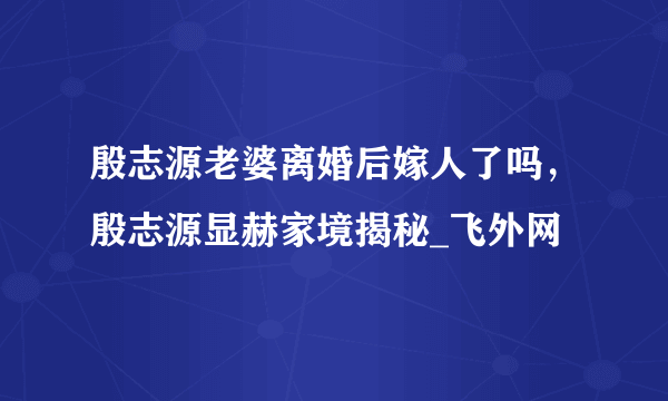 殷志源老婆离婚后嫁人了吗，殷志源显赫家境揭秘_飞外网