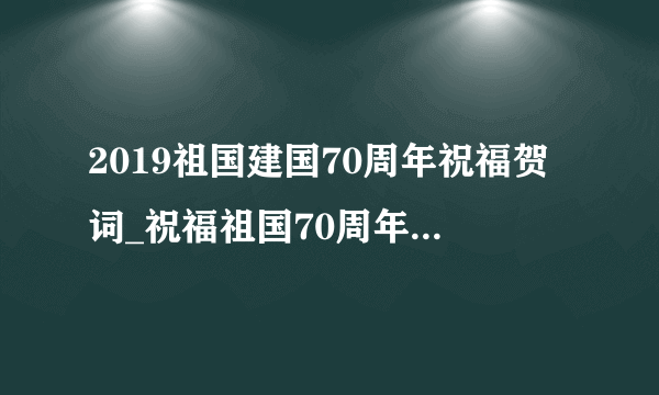 2019祖国建国70周年祝福贺词_祝福祖国70周年华诞贺词6篇300首