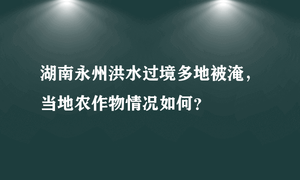 湖南永州洪水过境多地被淹，当地农作物情况如何？