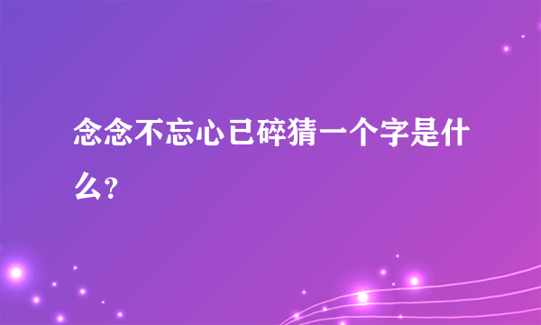 念念不忘心已碎猜一个字是什么？