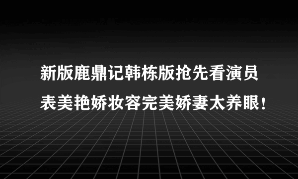 新版鹿鼎记韩栋版抢先看演员表美艳娇妆容完美娇妻太养眼！