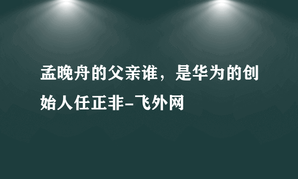 孟晚舟的父亲谁，是华为的创始人任正非-飞外网